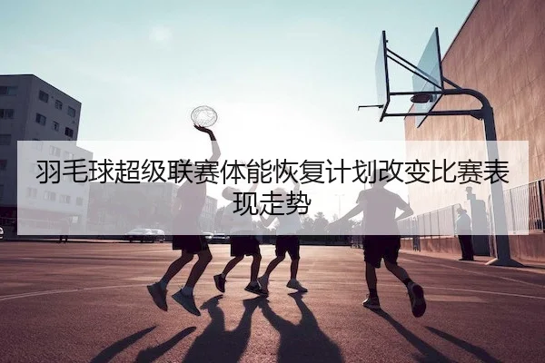 羽毛球超级联赛体能恢复计划改变比赛表现走势（Betway）
